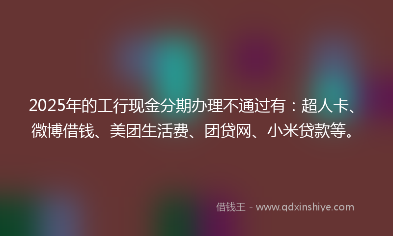 2025年的工行现金分期办理不通过有：超人卡、微博借钱、美团生活费、团贷网、小米贷款等。