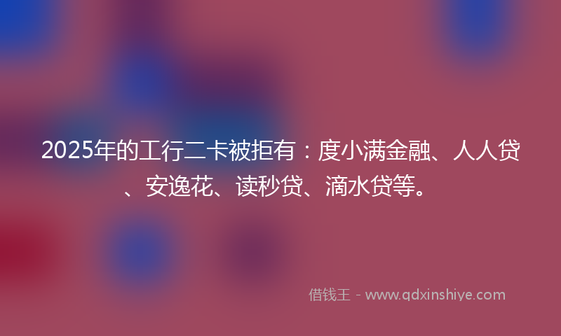 2025年的工行二卡被拒有：度小满金融、人人贷、安逸花、读秒贷、滴水贷等。