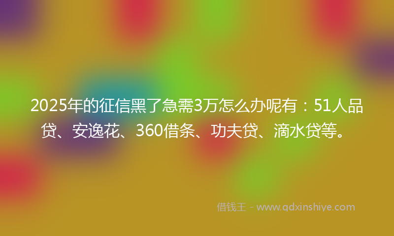 2025年的征信黑了急需3万怎么办呢有：51人品贷、安逸花、360借条、功夫贷、滴水贷等。