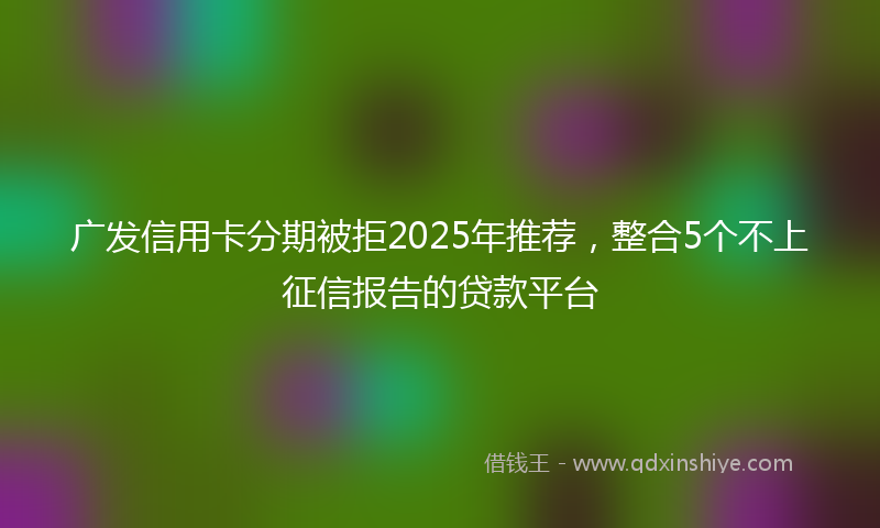广发信用卡分期被拒2025年推荐，整合5个不上征信报告的贷款平台