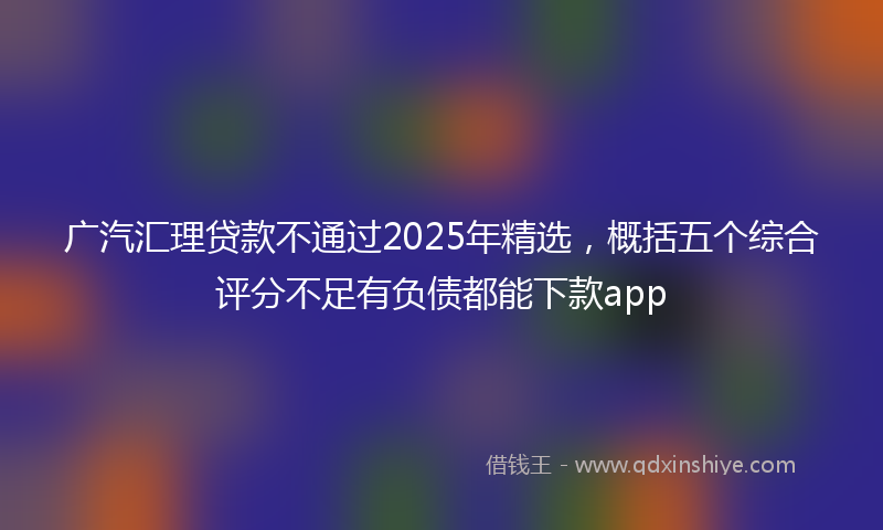 广汽汇理贷款不通过2025年精选，概括五个综合评分不足有负债都能下款app