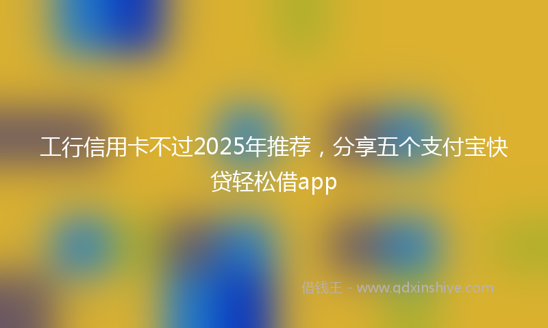 工行信用卡不过2025年推荐，分享五个支付宝快贷轻松借app
