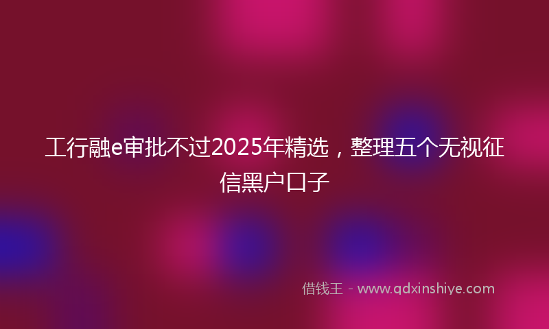 工行融e审批不过2025年精选，整理五个无视征信黑户口子
