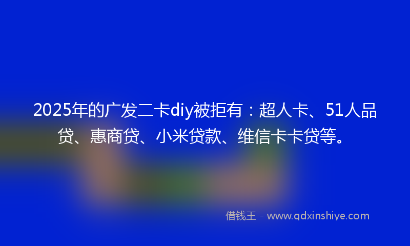 2025年的广发二卡diy被拒有：超人卡、51人品贷、惠商贷、小米贷款、维信卡卡贷等。