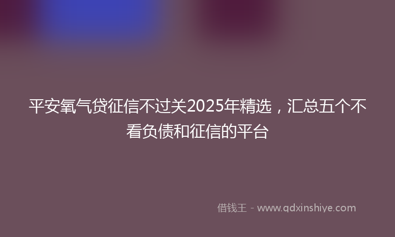 平安氧气贷征信不过关2025年精选，汇总五个不看负债和征信的平台