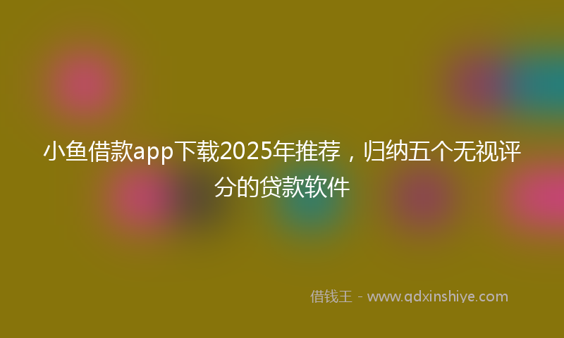 小鱼借款app下载2025年推荐，归纳五个无视评分的贷款软件