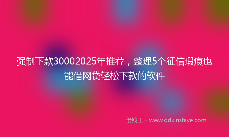 强制下款30002025年推荐，整理5个征信瑕疵也能借网贷轻松下款的软件