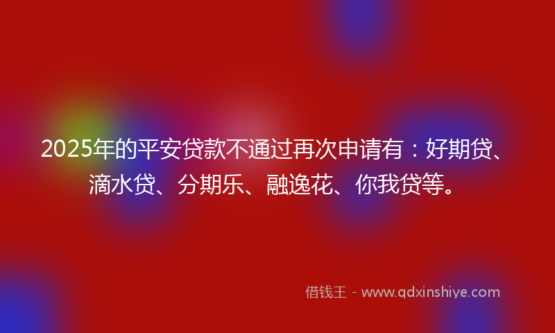 2025年的平安贷款不通过再次申请有：好期贷、滴水贷、分期乐、融逸花、你我贷等。