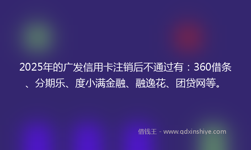 2025年的广发信用卡注销后不通过有：360借条、分期乐、度小满金融、融逸花、团贷网等。