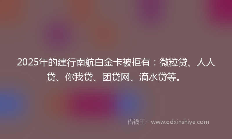 2025年的建行南航白金卡被拒有：微粒贷、人人贷、你我贷、团贷网、滴水贷等。