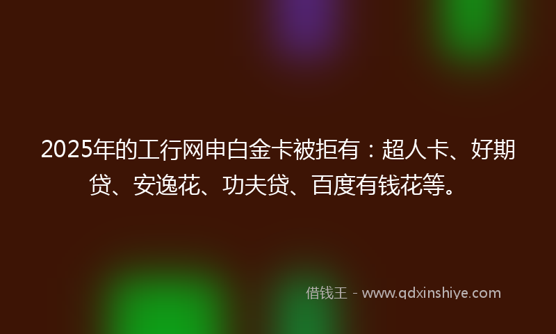 2025年的工行网申白金卡被拒有：超人卡、好期贷、安逸花、功夫贷、百度有钱花等。
