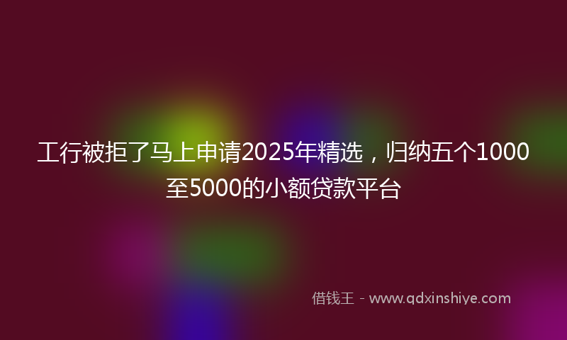 工行被拒了马上申请2025年精选，归纳五个1000至5000的小额贷款平台