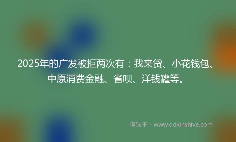 2025年的广发被拒两次有：我来贷、小花钱包、中原消费金融、省呗、洋钱罐等。