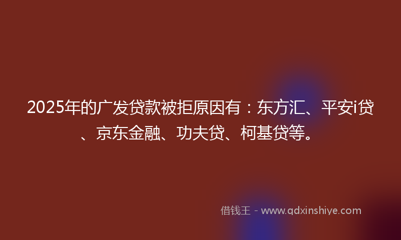 2025年的广发贷款被拒原因有：东方汇、平安i贷、京东金融、功夫贷、柯基贷等。