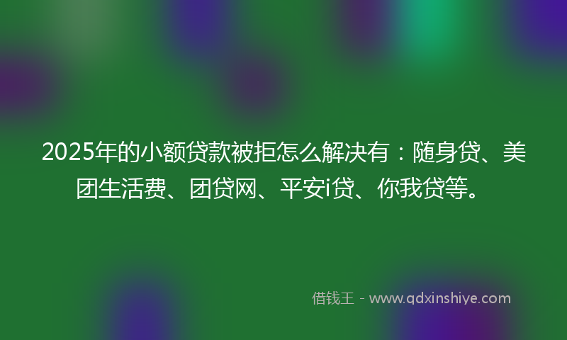 2025年的小额贷款被拒怎么解决有：随身贷、美团生活费、团贷网、平安i贷、你我贷等。