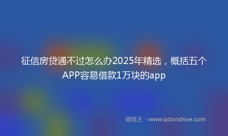征信房贷通不过怎么办2025年精选，概括五个APP容易借款1万块的app