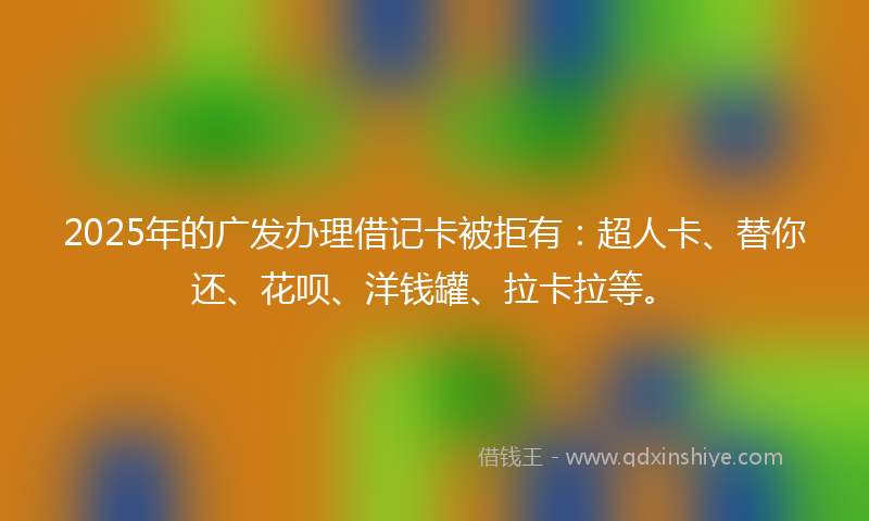 2025年的广发办理借记卡被拒有：超人卡、替你还、花呗、洋钱罐、拉卡拉等。