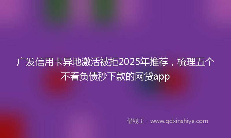 广发信用卡异地激活被拒2025年推荐，梳理五个不看负债秒下款的网贷app