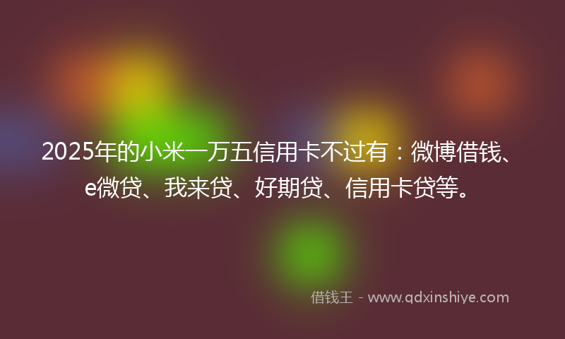 2025年的小米一万五信用卡不过有：微博借钱、e微贷、我来贷、好期贷、信用卡贷等。