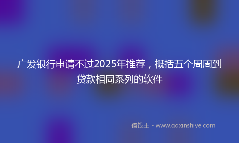 广发银行申请不过2025年推荐，概括五个周周到贷款相同系列的软件