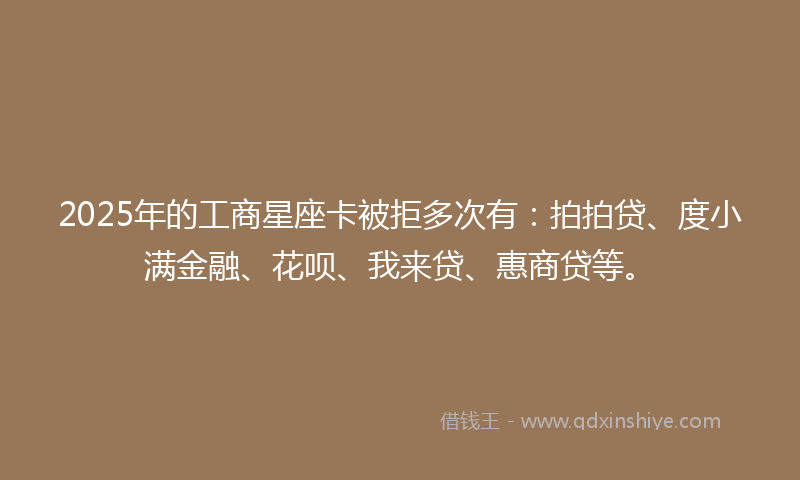 2025年的工商星座卡被拒多次有：拍拍贷、度小满金融、花呗、我来贷、惠商贷等。