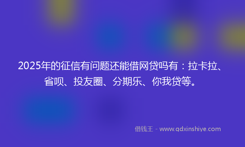 2025年的征信有问题还能借网贷吗有：拉卡拉、省呗、投友圈、分期乐、你我贷等。