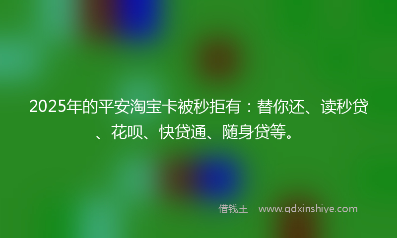 2025年的平安淘宝卡被秒拒有：替你还、读秒贷、花呗、快贷通、随身贷等。