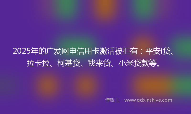 2025年的广发网申信用卡激活被拒有：平安i贷、拉卡拉、柯基贷、我来贷、小米贷款等。