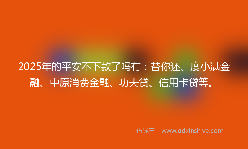 2025年的平安不下款了吗有：替你还、度小满金融、中原消费金融、功夫贷、信用卡贷等。