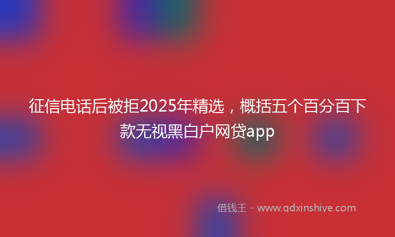征信电话后被拒2025年精选，概括五个百分百下款无视黑白户网贷app