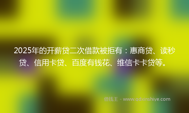 2025年的开薪贷二次借款被拒有：惠商贷、读秒贷、信用卡贷、百度有钱花、维信卡卡贷等。