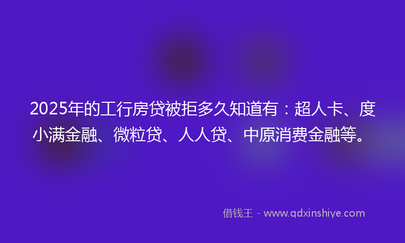 2025年的工行房贷被拒多久知道有：超人卡、度小满金融、微粒贷、人人贷、中原消费金融等。