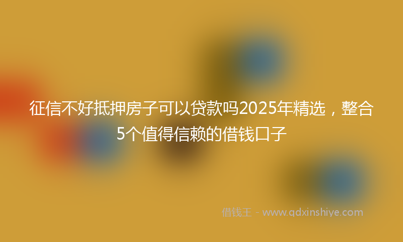 征信不好抵押房子可以贷款吗2025年精选，整合5个值得信赖的借钱口子