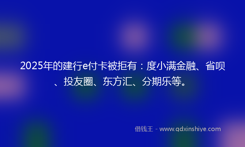 2025年的建行e付卡被拒有：度小满金融、省呗、投友圈、东方汇、分期乐等。