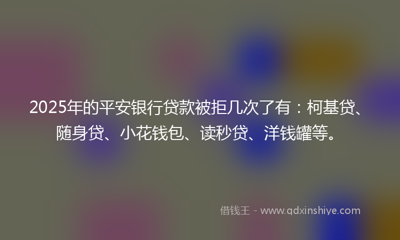 2025年的平安银行贷款被拒几次了有：柯基贷、随身贷、小花钱包、读秒贷、洋钱罐等。