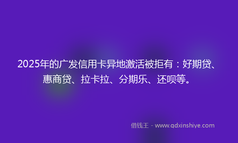 2025年的广发信用卡异地激活被拒有：好期贷、惠商贷、拉卡拉、分期乐、还呗等。