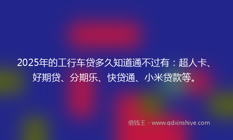 2025年的工行车贷多久知道通不过有：超人卡、好期贷、分期乐、快贷通、小米贷款等。