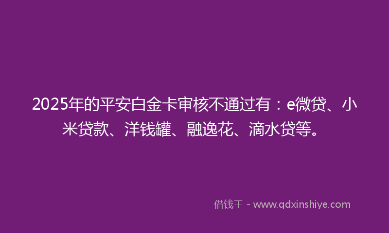 2025年的平安白金卡审核不通过有：e微贷、小米贷款、洋钱罐、融逸花、滴水贷等。