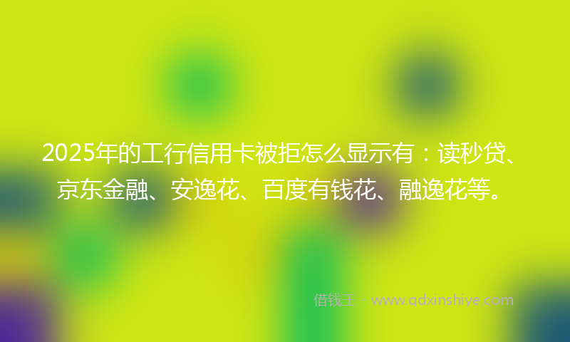 2025年的工行信用卡被拒怎么显示有：读秒贷、京东金融、安逸花、百度有钱花、融逸花等。