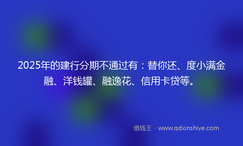 2025年的建行分期不通过有：替你还、度小满金融、洋钱罐、融逸花、信用卡贷等。