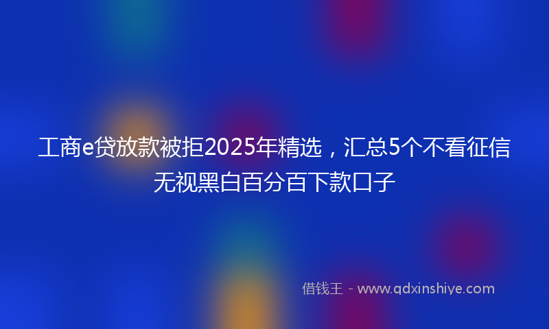 工商e贷放款被拒2025年精选，汇总5个不看征信无视黑白百分百下款口子