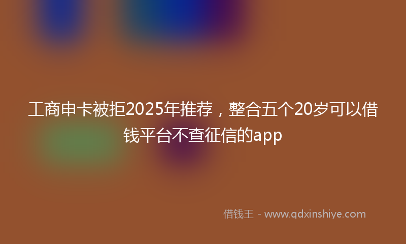 工商申卡被拒2025年推荐，整合五个20岁可以借钱平台不查征信的app