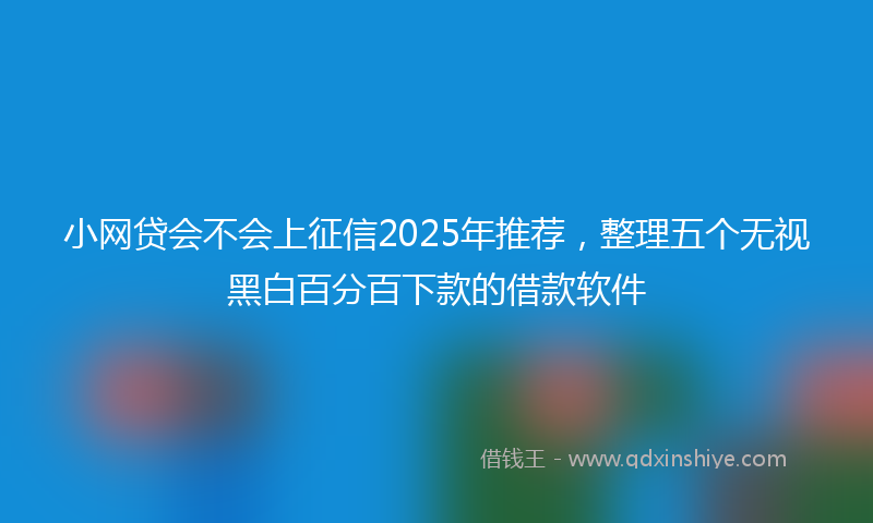 小网贷会不会上征信2025年推荐，整理五个无视黑白百分百下款的借款软件