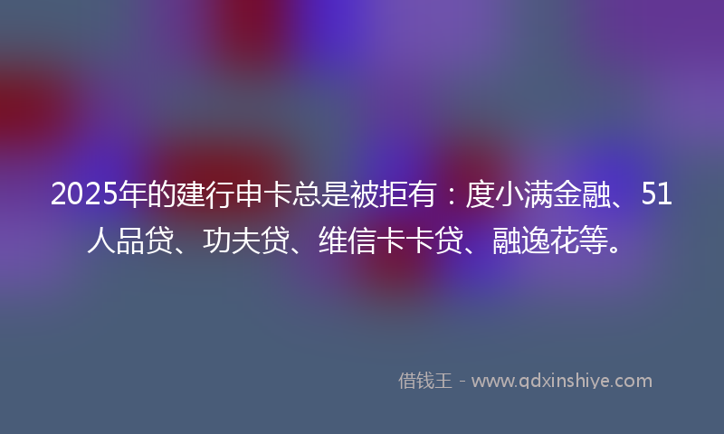 2025年的建行申卡总是被拒有：度小满金融、51人品贷、功夫贷、维信卡卡贷、融逸花等。