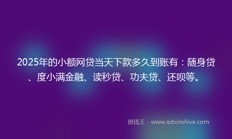 2025年的小额网贷当天下款多久到账有：随身贷、度小满金融、读秒贷、功夫贷、还呗等。