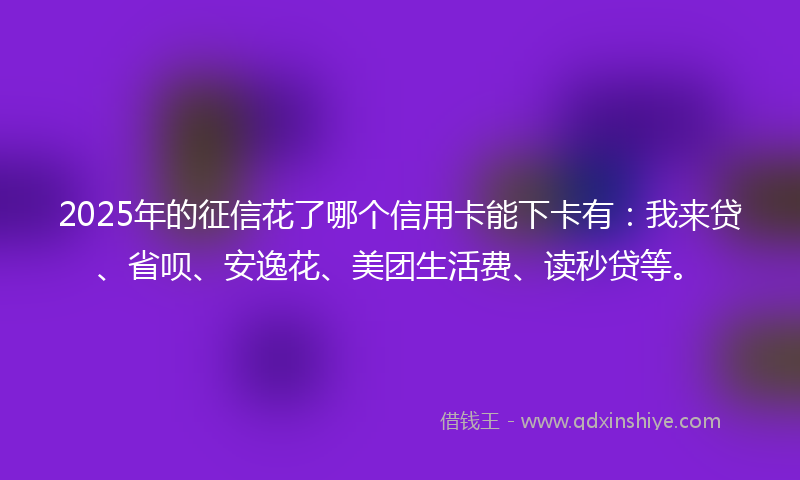 2025年的征信花了哪个信用卡能下卡有：我来贷、省呗、安逸花、美团生活费、读秒贷等。