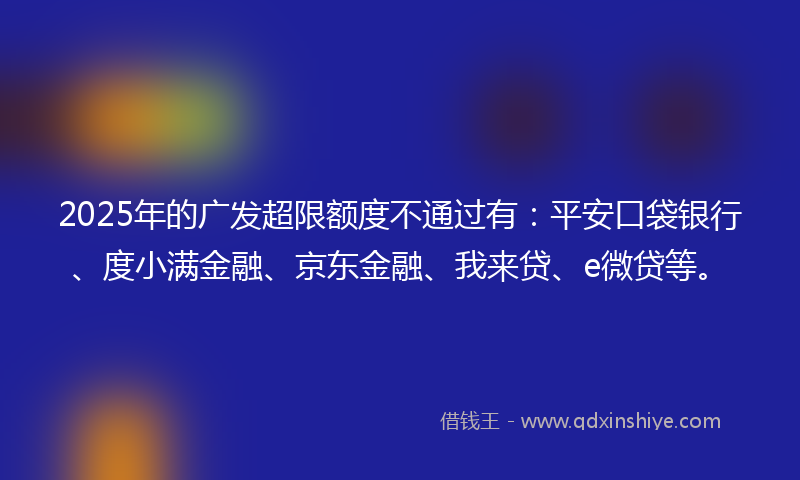2025年的广发超限额度不通过有：平安口袋银行、度小满金融、京东金融、我来贷、e微贷等。