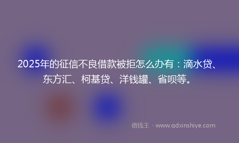 2025年的征信不良借款被拒怎么办有：滴水贷、东方汇、柯基贷、洋钱罐、省呗等。