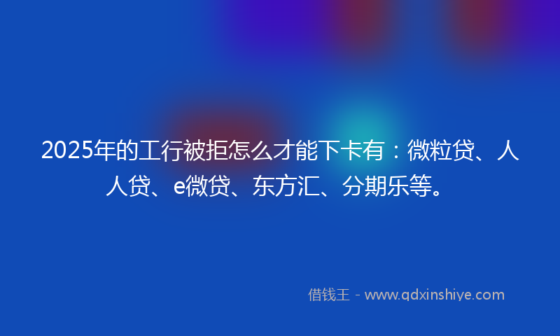 2025年的工行被拒怎么才能下卡有：微粒贷、人人贷、e微贷、东方汇、分期乐等。