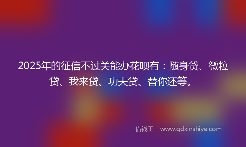 2025年的征信不过关能办花呗有：随身贷、微粒贷、我来贷、功夫贷、替你还等。